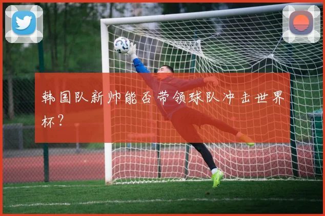 韩国队新帅能否带领球队冲击世界杯？