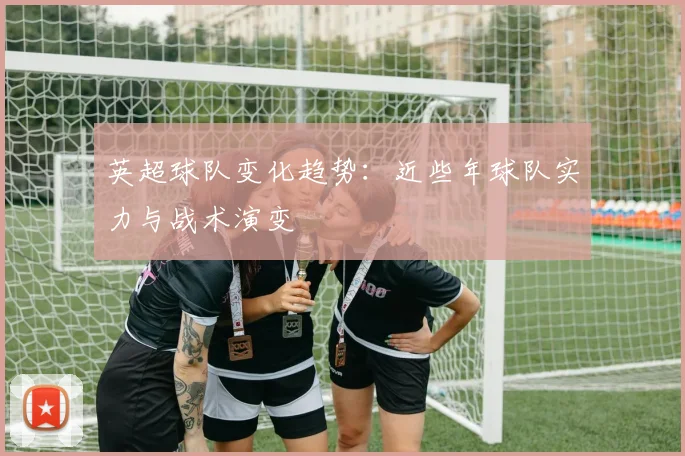 英超球队变化趋势:近些年球队实力与战术演变